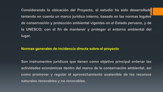 Considerando la ubicación del Proyecto, el estudio ha sido desarrollado
teniendo en cuenta un marco jurídico interno, basado en las normas legales
de conservación y protección ambiental vigentes en el Estado peruano, y de
la UNESCO; con el fin de mantener y proteger el entorno ambiental del
lugar.
Normas generales de incidencia directa sobre el proyecto
Son instrumentos jurídicos que tienen como objetivo principal ordenar las
actividades económicas dentro del marco de la conservación ambiental, así
como promover y regular el aprovechamiento sostenible de los recursos
naturales renovables y no renovables.
 