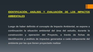 IDENTIFICACIÓN, ANÁLISIS Y EVALUACIÓN DE LOS IMPACTOS
AMBIENTALES
Luego de haber definido el concepto de Impacto Ambiental, se expone a
continuación la situación ambiental del área del estudio, durante la
construcción y operación del Proyecto, a través de fichas de
identificación y análisis de impactos generados a cada componente del
ambiente por las que tienen proyectado realizar
 