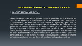 RESUMEN DE DIAGNÓSTICO AMBIENTAL Y RIESGO
1. DIAGNÓSTICO AMBIENTAL:
Dentro del proyecto se define que los impactos generados en la actualidad se
dan: en el deterioro y mantenimiento de la infraestructura educativa y
complementaria, el deterioro de los servicios higiénicos, por ello la
implementación a través de la construcción y la sustitución de estos los cuales
generaran un impacto positivo en la etapa operativa ya que serán de servicio
para la comunidad estudiantil en la Institución Educativa CNI 3 Antenor rizo
Patrón, los impactos que se generaran por la construcción de nuevos ambientes
así como de la rehabilitación de la infraestructura generará desmontes y material
particulado, por ello se tomaran medidas correctivas para no afectar el entorno
de las áreas contiguas para así disminuir y mitigar los impactos negativos
 