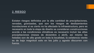 2. RIESGO
Existen riesgos definidos por la alta cantidad de precipitaciones,
nevadas, granizadas, que son los riesgos de deslizamientos
inundaciones si es cierto no ha afectado la infraestructura, pero es
necesario en toda la etapa de diseño se consideran construcciones
acorde a las condiciones climáticas es necesario incluir las altas
precipitaciones (meses de diciembre a abril), así mismo las
heladas son de alto grado en toda la localidad, la existencia viento
es de baja magnitud solo en los julio y agosto discurren con
fuerza.
 