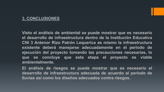 3. CONCLUSIONES
Visto el análisis de ambiental se puede mostrar que es necesario
el desarrollo de infraestructura dentro de la Institución Educativa
CNI 3 Antenor Rizo Patrón Lequerica as mismo la infraestructura
existente deberá manejarse adecuadamente en el periodo de
ejecución del proyecto tomando las precauciones necesarias, lo
que se concluye que esta etapa el proyecto es viable
ambientalmente.
El análisis de riesgos se puede mostrar que es necesario el
desarrollo de infraestructura adecuada de acuerdo al periodo de
lluvias así como los diseños adecuados contra riesgos.
 