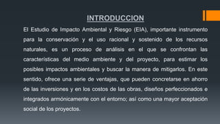 INTRODUCCION
El Estudio de Impacto Ambiental y Riesgo (EIA), importante instrumento
para la conservación y el uso racional y sostenido de los recursos
naturales, es un proceso de análisis en el que se confrontan las
características del medio ambiente y del proyecto, para estimar los
posibles impactos ambientales y buscar la manera de mitigarlos. En este
sentido, ofrece una serie de ventajas, que pueden concretarse en ahorro
de las inversiones y en los costos de las obras, diseños perfeccionados e
integrados armónicamente con el entorno; así como una mayor aceptación
social de los proyectos.
 