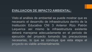 EVALUACION DE IMPACTO AMBIENTAL:
Visto el análisis de ambiental se puede mostrar que es
necesario el desarrollo de infraestructura dentro de la
Institución Educativa CNI 3 Antenor Rizo Patrón
Lequerica así mismo la infraestructura existente
deberá manejarse adecuadamente en el periodo de
ejecución del proyecto tomando las precauciones
necesarias, lo que se concluye que esta etapa el
proyecto es viable ambientalmente.
 