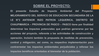SOBRE EL PROYECTO:
El presente Estudio de Impacto Ambiental del Proyecto:
MEJORAMIENTO DEL SERVICO DE EDUCACION SECUNDARIA DE LA
I.E N°3 ANTENOR RIZO PATRON LEQUERICA, DISTRITO DE
CHAUPIMARCA – PROVINCIA DE PASCO – PASCO tiene por finalidad
determinar los impactos potenciales que podrían generarse por las
acciones del proyecto, referente a las actividades de construcción y
operación. Incluirá también la propuesta de medidas de prevención,
control y mitigación; así como, su respectiva implementación para
contrarrestar los impactos ambientales perjudiciales y reforzar los
impactos benéficos orientados al bienestar de la población.
 