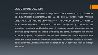 OBJETIVOS DEL EIA
El Estudio de Impacto Ambiental del proyecto: MEJORAMIENTO DEL SERVICO
DE EDUCACION SECUNDARIA DE LA I.E N°3 ANTENOR RIZO PATRON
LEQUERICA, DISTRITO DE CHAUPIMARCA – PROVINCIA DE PASCO – PASCO,
tiene como objetivos: "Identificar, predecir, interpretar y comunicar los
probables impactos ambientales que el proyecto podría ocasionar en los
diversos componentes del medio ambiente; así como, el impacto del mismo
sobre el proyecto, proponiendo las medidas correctivas más apropiadas para
evitar que la ocurrencia de impactos ambientales perjudique la salud y bienestar
de las personas", sintetizadas en la elaboración de un adecuado Plan de Manejo
Ambiental.
 