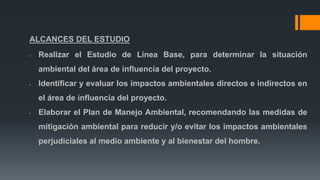 ALCANCES DEL ESTUDIO
• Realizar el Estudio de Línea Base, para determinar la situación
ambiental del área de influencia del proyecto.
• Identificar y evaluar los impactos ambientales directos e indirectos en
el área de influencia del proyecto.
• Elaborar el Plan de Manejo Ambiental, recomendando las medidas de
mitigación ambiental para reducir y/o evitar los impactos ambientales
perjudiciales al medio ambiente y al bienestar del hombre.
 