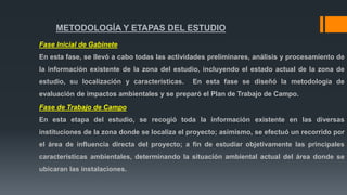 METODOLOGÍA Y ETAPAS DEL ESTUDIO
Fase Inicial de Gabinete
En esta fase, se llevó a cabo todas las actividades preliminares, análisis y procesamiento de
la información existente de la zona del estudio, incluyendo el estado actual de la zona de
estudio, su localización y características. En esta fase se diseñó la metodología de
evaluación de impactos ambientales y se preparó el Plan de Trabajo de Campo.
Fase de Trabajo de Campo
En esta etapa del estudio, se recogió toda la información existente en las diversas
instituciones de la zona donde se localiza el proyecto; asimismo, se efectuó un recorrido por
el área de influencia directa del proyecto; a fin de estudiar objetivamente las principales
características ambientales, determinando la situación ambiental actual del área donde se
ubicaran las instalaciones.
 