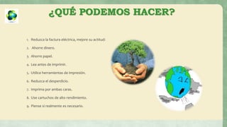 ¿QUÉ PODEMOS HACER?
1. Reduzca la factura eléctrica, mejore su actitud:
2. Ahorre dinero.
3. Ahorre papel.
4. Lea antes de imprimir.
5. Utilice herramientas de impresión.
6. Reduzca el desperdicio.
7. Imprima por ambas caras.
8. Use cartuchos de alto rendimiento.
9. Piense si realmente es necesario.
 