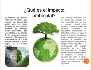 ¿Qué es el impacto
ambiental?Se entiende por impacto
ambiental el efecto que
produce una determinada
acción sobre el medio
ambiente en sus distintos
aspectos. El concepto
puede extenderse, con
poca utilidad, a los efectos
de un fenómeno natural
catastrófico. Técnicamente,
es la alteración de la línea
de base, debido a la acción
atópica o a eventos
naturales
Las acciones humanas, son
los principales motivos que
han producido que un bien
o recurso natural sufra
cambios negativos. Ahora los
recursos naturales se
encuentran amenazados en
todos los sentidos, el agua, el
suelo, el aire son recursos que
están siendo afectados por
medidas o acciones sin
previos estudios que permitan
mitigar estos impactos la
minimización del impacto
ambiental es un factor
preponderante en cualquier
estudio que se quiera hacer en
un proyecto o acción a
ejecutar, con esto se logrará
que los efectos secundarios
pueden ser positivos y, menos
negativos.
 