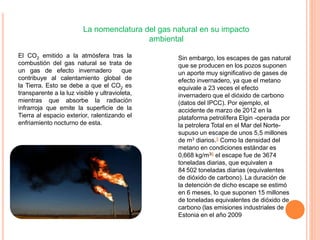 La nomenclatura del gas natural en su impacto
ambiental
El CO2 emitido a la atmósfera tras la
combustión del gas natural se trata de
un gas de efecto invernadero que
contribuye al calentamiento global de
la Tierra. Esto se debe a que el CO2 es
transparente a la luz visible y ultravioleta,
mientras que absorbe la radiación
infrarroja que emite la superficie de la
Tierra al espacio exterior, ralentizando el
enfriamiento nocturno de esta.
Sin embargo, los escapes de gas natural
que se producen en los pozos suponen
un aporte muy significativo de gases de
efecto invernadero, ya que el metano
equivale a 23 veces el efecto
invernadero que el dióxido de carbono
(datos del IPCC). Por ejemplo, el
accidente de marzo de 2012 en la
plataforma petrolífera Elgin -operada por
la petrolera Total en el Mar del Norte-
supuso un escape de unos 5,5 millones
de m3 diarios.5 Como la densidad del
metano en condiciones estándar es
0,668 kg/m36 el escape fue de 3674
toneladas diarias, que equivalen a
84 502 toneladas diarias (equivalentes
de dióxido de carbono). La duración de
la detención de dicho escape se estimó
en 6 meses, lo que suponen 15 millones
de toneladas equivalentes de dióxido de
carbono (las emisiones industriales de
Estonia en el año 2009
 