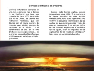 Bombas atómicas y el ambiente
Consiste en fundir dos elementos en
uno. Así es como se hizo la Bomba
H, de Hidrógeno, que tiene una
potencia de 100 a 1000 veces más
que la de Uranio. Se usaron dos
Hidrógenos "isótopos", que son
átomos con el mismo número de
protones pero distinto número de
neutrones en el núcleo… y al
transformase el uno en el otro
producen una energía colosal… es
la energía producida al transformase
el Hidrógeno en su isótopo el Helio,
y viceversa.
Cuando cada bomba explota, genera
temperaturas sobre 1.000 °C, lo que junto a
la fuerza explosiva no sólo aniquila
infraestructura, flora, fauna y personas, sino
destruye la estructura y composición de los
suelos, los que demoran cientos y miles de
años en regenerarse. A los terribles daños
de las bombas, explosiones e incendios
que le siguen, están los impactos de las
explosiones de los "objetivos estratégicos"
tales como los complejos industriales
 