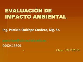 EVALUACIÓN DE
IMPACTO AMBIENTAL
Ing. Patricio Quizhpe Cordero, Mg. Sc.
pquizhpe@utmachala.edu.ec
0992413899
 Clase : 03/10/2016
 
