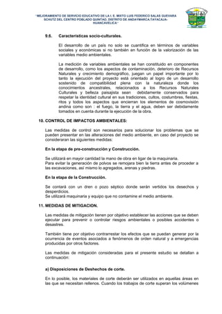 “MEJORAMIENTO DE SERVICIO EDUCATIVO DE LA I. E. MIXTO LUIS FEDERICO SALAS GUEVARA
SCHUTZ DEL CENTRO POBLADO QUINTAO, DISTRITO DE ANDAYMARCA.TAYACAJA-
HUANCAVELICA”
9.6. Características socio-culturales.
El desarrollo de un país no solo se cuantifica en términos de variables
sociales y económicas si no también en función de la valorización de las
variables medio ambientales.
La medición de variables ambientales se han constituido en componentes
de desarrollo, como los aspectos de contaminación, deterioro de Recursos
Naturales y crecimiento demográfico, juegan un papel importante por lo
tanto la ejecución del proyecto está orientado al logro de un desarrollo
sostenido de compatibilidad plena con la naturaleza donde los
conocimientos ancestrales, relacionados a los Recursos Naturales
Culturales y belleza paisajista sean debidamente conservados para
respetar la identidad cultural en sus tradiciones, cultos, costumbres, fiestas,
ritos y todos los aspectos que encierran los elementos de cosmovisión
andina como son : el fuego, la tierra y el agua, deben ser debidamente
tomados en cuenta durante la ejecución de la obra.
10. CONTROL DE IMPACTOS AMBIENTALES:
Las medidas de control son necesarios para solucionar los problemas que se
pueden presentar en las alteraciones del medio ambiente, en caso del proyecto se
consideraran las siguientes medidas:
En la etapa de pre-construcción y Construcción.
Se utilizará en mayor cantidad la mano de obra en ligar de la maquinaria.
Para evitar la generación de polvos se remojara bien la tierra antes de proceder a
las excavaciones, así mismo lo agregados, arenas y piedras.
En la etapa de la Construcción.
Se contará con un dren o pozo séptico donde serán vertidos los desechos y
desperdicios.
Se utilizará maquinaria y equipo que no contamine el medio ambiente.
11. MEDIDAS DE MITIGACION.
Las medidas de mitigación tienen por objetivo establecer las acciones que se deben
ejecutar para prevenir o controlar riesgos ambientales o posibles accidentes o
desastres.
También tiene por objetivo contrarrestar los efectos que se puedan generar por la
ocurrencia de eventos asociados a fenómenos de orden natural y a emergencias
producidas por otros factores.
Las medidas de mitigación consideradas para el presente estudio se detallan a
continuación:
a) Disposiciones de Deshechos de corte.
En lo posible, los materiales de corte deberán ser utilizados en aquellas áreas en
las que se necesitan rellenos. Cuando los trabajos de corte superan los volúmenes
 