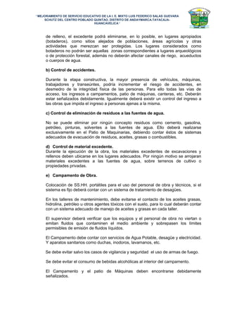 “MEJORAMIENTO DE SERVICIO EDUCATIVO DE LA I. E. MIXTO LUIS FEDERICO SALAS GUEVARA
SCHUTZ DEL CENTRO POBLADO QUINTAO, DISTRITO DE ANDAYMARCA.TAYACAJA-
HUANCAVELICA”
de relleno, el excedente podrá eliminarse, en lo posible, en lugares apropiados
(botaderos), como sitios alejados de poblaciones, áreas agrícolas y otras
actividades que merezcan ser protegidas. Los lugares considerados como
botaderos no podrán ser aquellas zonas correspondientes a lugares arqueológicos
o de protección forestal, además no deberán afectar canales de riego, acueductos
o cuerpos de agua.
b) Control de accidentes.
Durante la etapa constructiva, la mayor presencia de vehículos, máquinas,
trabajadores y transeúntes, podría incrementar el riesgo de accidentes, en
desmedro de la integridad física de las personas. Para ello todas las vías de
acceso, los ingresos a campamentos, patio de máquinas, canteras, etc. Deberán
estar señalizados debidamente. Igualmente deberá existir un control del ingreso a
las obras que impida el ingreso a personas ajenas a la misma.
c) Control de eliminación de residuos a las fuentes de agua.
No se puede eliminar por ningún concepto residuos como cemento, gasolina,
petróleo, pinturas, solventes a las fuentes de agua. Ello deberá realizarse
exclusivamente en el Patio de Maquinarias, debiendo contar éstos de sistemas
adecuados de evacuación de residuos, aceites, grasas o combustibles.
d) Control de material excedente.
Durante la ejecución de la obra, los materiales excedentes de excavaciones y
rellenos deben ubicarse en los lugares adecuados. Por ningún motivo se arrojaran
materiales excedentes a las fuentes de agua, sobre terrenos de cultivo o
propiedades privadas.
e) Campamento de Obra.
Colocación de SS.HH. portátiles para el uso del personal de obra y técnicos, si el
sistema es fijo deberá contar con un sistema de tratamiento de desagües.
En los talleres de mantenimiento, debe evitarse el contacto de los aceites grasas,
hidrolina, petróleo u otros agentes tóxicos con el suelo, para lo cual deberán contar
con un sistema adecuado de manejo de aceites y grasas en cada taller.
El supervisor deberá verificar que los equipos y el personal de obra no viertan o
emitan fluidos que contaminen el medio ambiente y sobrepasen los límites
permisibles de emisión de fluidos líquidos.
El Campamento debe contar con servicios de Agua Potable, desagüe y electricidad.
Y aparatos sanitarios como duchas, inodoros, lavamanos, etc.
Se debe evitar salvo los casos de vigilancia y seguridad el uso de armas de fuego.
Se debe evitar el consumo de bebidas alcohólicas al interior del campamento.
El Campamento y el patio de Máquinas deben encontrarse debidamente
señalizados.
 