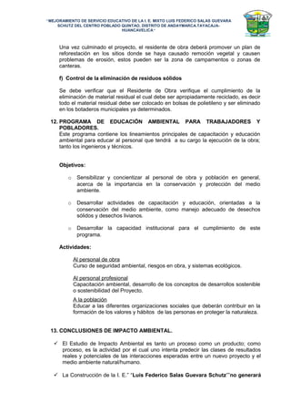 “MEJORAMIENTO DE SERVICIO EDUCATIVO DE LA I. E. MIXTO LUIS FEDERICO SALAS GUEVARA
SCHUTZ DEL CENTRO POBLADO QUINTAO, DISTRITO DE ANDAYMARCA.TAYACAJA-
HUANCAVELICA”
Una vez culminado el proyecto, el residente de obra deberá promover un plan de
reforestación en los sitios donde se haya causado remoción vegetal y causen
problemas de erosión, estos pueden ser la zona de campamentos o zonas de
canteras.
f) Control de la eliminación de residuos sólidos
Se debe verificar que el Residente de Obra verifique el cumplimiento de la
eliminación de material residual el cual debe ser apropiadamente reciclado, es decir
todo el material residual debe ser colocado en bolsas de polietileno y ser eliminado
en los botaderos municipales ya determinados.
12. PROGRAMA DE EDUCACIÓN AMBIENTAL PARA TRABAJADORES Y
POBLADORES.
Este programa contiene los lineamientos principales de capacitación y educación
ambiental para educar al personal que tendrá a su cargo la ejecución de la obra;
tanto los ingenieros y técnicos.
Objetivos:
o Sensibilizar y concientizar al personal de obra y población en general,
acerca de la importancia en la conservación y protección del medio
ambiente.
o Desarrollar actividades de capacitación y educación, orientadas a la
conservación del medio ambiente, como manejo adecuado de desechos
sólidos y desechos livianos.
o Desarrollar la capacidad institucional para el cumplimiento de este
programa.
Actividades:
Al personal de obra
Curso de seguridad ambiental, riesgos en obra, y sistemas ecológicos.
Al personal profesional
Capacitación ambiental, desarrollo de los conceptos de desarrollos sostenible
o sostenibilidad del Proyecto.
A la población
Educar a las diferentes organizaciones sociales que deberán contribuir en la
formación de los valores y hábitos de las personas en proteger la naturaleza.
13. CONCLUSIONES DE IMPACTO AMBIENTAL.
 El Estudio de Impacto Ambiental es tanto un proceso como un producto; como
proceso, es la actividad por el cual uno intenta predecir las clases de resultados
reales y potenciales de las interacciones esperadas entre un nuevo proyecto y el
medio ambiente natural/humano.
 La Construcción de la I. E.” “Luis Federico Salas Guevara Schutz””no generará
 