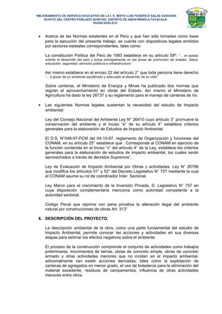 “MEJORAMIENTO DE SERVICIO EDUCATIVO DE LA I. E. MIXTO LUIS FEDERICO SALAS GUEVARA
SCHUTZ DEL CENTRO POBLADO QUINTAO, DISTRITO DE ANDAYMARCA.TAYACAJA-
HUANCAVELICA”
• Acerca de las Normas existentes en el Perú y que han sido tomadas como base
para la ejecución del presente trabajo, se cuenta con dispositivos legales emitidos
por sectores estatales correspondientes, tales como:
La constitución Política del Perú de 1993 establece en su artículo 58º: “... el estado
orienta el desarrollo del país y actúa principalmente en las áreas de promoción de empleo. Salud,
educación, seguridad, servicios públicos e infraestructura”.
Así mismo establece en el enciso 22 del artículo 2° que toda persona tiene derecho
“... a gozar de un ambiente equilibrado y adecuado al desarrollo de su vida”.
Sobre canteras, el Ministerio de Energía y Minas ha publicado dos normas que
regirán el aprovechamiento en obras del Estado. Así mismo el Ministerio de
Agricultura ha dado la ley 26737 y su reglamento para el manejo de canteras de río.
• Las siguientes Normas legales sustentan la necesidad del estudio de Impacto
ambiental:
Ley del Consejo Nacional del Ambiente Ley N° 26410 cuyo artículo 3° promueve la
conservación del ambiente y el Inciso “e” de su artículo 4° establece criterios
generales para la elaboración de Estudios de Impacto Ambiental.
El D.S. N°048-97-PCM del 04-10-97. reglamento de Organización y funciones del
CONAM, en su artículo 25° establece que : Corresponde al CONAM en ejercicio de
la función contenida en el Inciso “c” del artículo 4° de la Ley, establece los criterios
generales para la elaboración de estudios de impacto ambiental, los cuales serán
aprovechados a través de decretos Supremos”.
Ley de Evaluación de Impacto Ambiental por Obras y actividades. Ley N° 26786
que modifica los artículos 51° y 52° del Decreto Legislativo N° 757 mediante la cual
el CONAM asume su rol de coordinador Inter. Sectorial.
Ley Marco para el crecimiento de la Inversión Privada, D. Legislativo N° 757 en
cuya disposición complementaria menciona como autoridad competente a la
autoridad sectorial.
Código Penal que reprime con pena privativa la alteración ilegal del ambiente
natural por construcciones de obras Art. 313°
6. DESCRIPCIÓN DEL PROYECTO.
La descripción ambiental de la obra, como una parte fundamental del estudio de
Impacto Ambiental, permite conocer las acciones y actividades en sus diversas
etapas para estimar los efectos negativos sobre el ambiente.
El proceso de la construcción comprende el conjunto de actividades como trabajos
preliminares, movimientos de tierras, obras de concreto simple, obras de concreto
armado y otras actividades menores que no inciden en el impacto ambiental,
adicionalmente van existir acciones derivadas, tales como la explotación de
canteras de agregados en menor grado, el uso de botaderos para la eliminación del
material excedente, residuos de campamentos, influencia de otras actividades
menores entre otros.
 