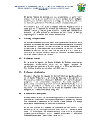 “MEJORAMIENTO DE SERVICIO EDUCATIVO DE LA I. E. MIXTO LUIS FEDERICO SALAS GUEVARA
SCHUTZ DEL CENTRO POBLADO QUINTAO, DISTRITO DE ANDAYMARCA.TAYACAJA-
HUANCAVELICA”
El Centro Poblado de Quintao, por sus características de zona rural y
andinas requiere que las construcciones nuevas cumplan con los códigos y
acuerdos, que permitirán parametrar la tipología así como el uso adecuado
de materiales y elementos inherentes a cualquier proceso constructivo.
Consideramos que podría sufrir un impacto ambiental Negativo solo en el
caso que no se respeten las normas de restauración y adecuación al
entorno natural y cultural para cualquier ciudad con características
históricas. La única medida de prevención en caso exista un hallazgo
arqueológico es el respeto a las normas mencionadas.
9.2. Suelos y usos principales.
La evaluación del Recurso Suelo, tanto en su característica edáfico o en su
potencial de uso del suelo, tiene como finalidad proporcionar un documento
de información y práctica para la formulación de planes en relación a la
conservación y preservación del medio ambiente, en el caso del Centro
Poblado de Quintao, es una zona que se dedica a la agricultura y la
ganadería, lo que hace que la conservación de pastos naturales disminuya
cada vez más con el paso de los años.
9.3. Evaluación vegetal.
En la zona de estudio del Centro Poblado de Quintao, encontramos
vegetaciones predominantes como son los pastos naturales. La
característica para esta zona de vida, radica en su Clima variado (seco y
frio) debido a la altitud aproximada a los 3,430 m.s.n.m.
9.4. Evaluación climatológica.
El área de influencia del proyecto del Centro Poblado de Quintao , ubicado
en el distrito Andaymarca , provincia de Tayacaja y departamento de
Huancavelica, mediante la interrelación de factores tales como: la ubicación
geográfica y las características topográficas dan como resultado la
presencia de condiciones que varían principalmente con la altitud y la época
del año, presentando un Clima seco y frio en los meses de mayo a
noviembre y un clima lluvioso en los meses de diciembre a abril, cuyas
temperaturas se encuentran entre 15ºc y -4ºc.
9.5. Características ecológicas.
Ecológicamente el área de influencia del proyecto en sus niveles inferiores
presenta una diversidad a su composición geológica, geográfica y climática
que determina la existencia de una fauna y flora silvestre que incluye
especies de importancia social, económica, ecológica.
En el Perú existen 372 especies de mamíferos de las cuales 43 son
endémicos (es decir distribución habitual en su territorio), 1,645 especies de
aves (110 endémicos) y 27 especies endémicos de anfibios de animales
representativos de la región eco zoo geográfica adaptadas por el Instituto
Nacional Forestal y de Fauna de la zona de estudio.
 