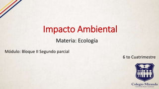 Impacto Ambiental
Materia: Ecología
Módulo: Bloque II Segundo parcial
6 to Cuatrimestre
 