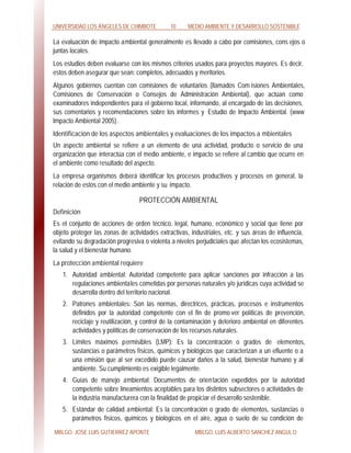 UNIVERSIDAD LOS ÁNGELES DE CHIMBOTE 10 MEDIO AMBIENTE Y DESARROLLO SOSTENIBLE
MBLGO. JOSE LUIS GUTIERREZ APONTE MBLGO. LUIS ALBERTO SANCHEZ ANGULO
La evaluación de impacto ambiental generalmente es llevado a cabo por comisiones, cons ejos o
juntas locales.
Los estudios deben evaluarse con los mismos criterios usados para proyectos mayores. Es decir,
estos deben asegurar que sean: completos, adecuados y meritorios.
Algunos gobiernos cuentan con comisiones de voluntarios (llamados Com isiones Ambientales,
Comisiones de Conservación o Consejos de Administración Ambiental), que actúan como
examinadores independientes para el gobierno local, informando, al encargado de las decisiones,
sus comentarios y recomendaciones sobre los informes y Estudio de Impacto Ambiental. (www
Impacto Ambiental 2005).
Identificación de los aspectos ambientales y evaluaciones de los impactos a mbientales
Un aspecto ambiental se refiere a un elemento de una actividad, producto o servicio de una
organización que interactúa con el medio ambiente, e impacto se refiere al cambio que ocurre en
el ambiente como resultado del aspecto.
La empresa organismos deberá identificar los procesos productivos y procesos en general, la
relación de estos con el medio ambiente y su impacto.
PROTECCIÓN AMBIENTAL
Definición
Es el conjunto de acciones de orden técnico, legal, humano, económico y social que tiene por
objeto proteger las zonas de actividades extractivas, industriales, etc. y sus áreas de influencia,
evitando su degradación progresiva o violenta a niveles perjudiciales que afectan los ecosistemas,
la salud y el bienestar humano.
La protección ambiental requiere
1. Autoridad ambiental: Autoridad competente para aplicar sanciones por infracción a las
regulaciones ambientales cometidas por personas naturales y/o jurídicas cuya actividad se
desarrolla dentro del territorio nacional.
2. Patrones ambientales: Son las normas, directrices, prácticas, procesos e instrumentos
definidos por la autoridad competente con el fin de promo ver políticas de prevención,
reciclaje y reutilización, y control de la contaminación y deterioro ambiental en diferentes
actividades y políticas de conservación de los recursos naturales.
3. Límites máximos permisibles (LMP): Es la concentración o grados de elementos,
sustancias o parámetros físicos, químicos y biológicos que caracterizan a un efluente o a
una emisión que al ser excedido puede causar daños a la salud, bienestar humano y al
ambiente. Su cumplimiento es exigible legalmente.
4. Guías de manejo ambiental: Documentos de orientación expedidos por la autoridad
competente sobre lineamientos aceptables para los distintos subsectores o actividades de
la industria manufacturera con la finalidad de propiciar el desarrollo sostenible.
5. Estándar de calidad ambiental: Es la concentración o grado de elementos, sustancias o
parámetros físicos, químicos y biológicos en el aire, agua o suelo de su condición de
 
