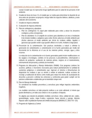 UNIVERSIDAD LOS ÁNGELES DE CHIMBOTE 11 MEDIO AMBIENTE Y DESARROLLO SOSTENIBLE
MBLGO. JOSE LUIS GUTIERREZ APONTE MBLGO. LUIS ALBERTO SANCHEZ ANGULO
cuerpo receptor que no representa riesgo significativo para la salud de las personas ni del
ambiente.
6. Estudio de líneas de base: Es el estudio que se realiza para determinar la situación de un
área antes de ejecutarse un proyecto, incluye todos los aspectos bióticos, abióticos y socio
culturales del ecosistema.
7. Estudio de impacto ambiental.
8. Evaluación de impacto ambiental.
9. Plan de contingencia y abandono.
o Plan de contingencia: Es aquel plan elaborado para evitar y atacar los desastres
ecológicos y otras emergencias.
o Plan de abandono: Es el conjunto de acciones para abandon ar un área o instalación.
Esto incluirá medidas a adoptarse para evitar efectos adversos al medio ambiente por
efectos adversos al medio ambiente por efecto de residuos sólidos, líquidos o
gaseosos que pueden existir o que pueden aflorar en el corto, mediano o largo plazo.
10. Prevención de la contaminación: Son prácticas destinadas a reducir o eliminar la
generación de contaminantes o contaminación en la fuente generadora por medio del
incremento de la eficiencia en el uso de las materias primas, energía, agua y otros
recursos.
La reducción de la contaminación en la fuente generadora podrá incluir modificaciones en
los equipos o tecnologías, cambios en los procesos o procedimientos, reformulación o
rediseño de productos, sustitución de materias primas, mejoras en el mantenimiento,
entrenamiento del personal y controles de inventario.
11. Programa de Adecuación y Manejo Ambientales (PAMA): Este programa contiene las
acciones, políticas e inversiones necesarias para reducir prioritariamente la cantidad de
sustancias peligrosas o contaminantes que ingresan al sistema o infraestructura de
disposición de residuos o que se viertan o emitan al ambiente; realizar acciones de
reciclaje y reutilización de bienes como medio para reducir los niveles de acumulación de
desechos y prevenir o eliminar las emisiones y vertimentos para poder cumplir con los
patrones ambientales establecidos por la Autoridad compet ente.
12. Plan de Manejo Ambiental:
Se consideran las medidas preventivas y correctivas para mitigar impactos ambientales
negativos,
Las medidas correctivas en todo proyecto conlleva a un costo adicional, el mismo que
puede disminuirse y en todo caso evitarse si no se produce el impacto.
Se adjunta una relación de probables medidas correctivas: clima, calidad del aire, ruidos,
geomorfología, suelos, mapa freática, vegetación, fauna silvestre y paisaje. Además
impacto sobre la población humana del ámbito del proyecto (MORALES, 2003:118 -125).
13. Programa de Vigilancia y Control
 