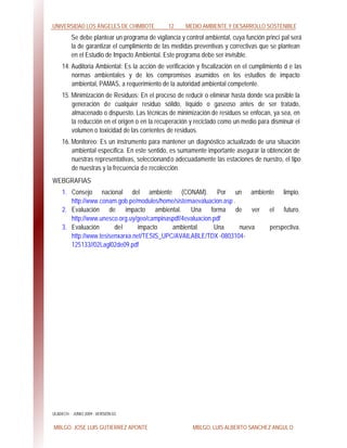 UNIVERSIDAD LOS ÁNGELES DE CHIMBOTE 12 MEDIO AMBIENTE Y DESARROLLO SOSTENIBLE
MBLGO. JOSE LUIS GUTIERREZ APONTE MBLGO. LUIS ALBERTO SANCHEZ ANGULO
Se debe plantear un programa de vigilancia y control ambiental, cuya función princi pal será
la de garantizar el cumplimiento de las medidas preventivas y correctivas que se plantean
en el Estudio de Impacto Ambiental. Este programa debe ser invisible.
14. Auditoria Ambiental: Es la acción de verificación y fiscalización en el cumplimiento d e las
normas ambientales y de los compromisos asumidos en los estudios de impacto
ambiental, PAMAS, a requerimiento de la autoridad ambiental competente.
15. Minimización de Residuos: En el proceso de reducir o eliminar hasta donde sea posible la
generación de cualquier residuo sólido, líquido o gaseoso antes de ser tratado,
almacenado o dispuesto. Las técnicas de minimización de residuos se enfocan, ya sea, en
la reducción en el origen o en la recuperación y reciclado como un medio para disminuir el
volumen o toxicidad de las corrientes de residuos.
16. Monitoreo: Es un instrumento para mantener un diagnóstico actualizado de una situación
ambiental específica. En este sentido, es sumamente importante asegurar la obtención de
nuestras representativas, seleccionando adecuadamente las estaciones de nuestro, el tipo
de nuestras y la frecuencia de recolección.
WEBGRAFIAS
1. Consejo nacional del ambiente (CONAM). Por un ambiente limpio.
http://www.conam.gob.pe/modulos/home/sistemaevaluacion.asp .
2. Evaluación de impacto ambiental. Una forma de ver el futuro.
http://www.unesco.org.uy/geo/campinaspdf/4evaluacion.pdf
3. Evaluación del impacto ambiental. Una nueva perspectiva.
http://www.tesisenxarxa.net/TESIS_UPC/AVAILABLE/TDX -0803104-
125133//02Lagl02de09.pdf
ULADECH : JUNIO 2009 : VERSIÓN 02.
 