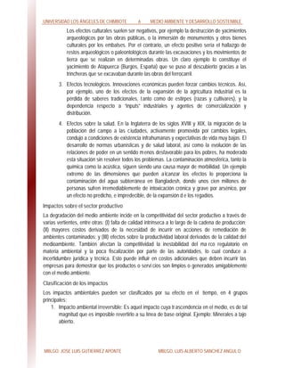 UNIVERSIDAD LOS ÁNGELES DE CHIMBOTE 6 MEDIO AMBIENTE Y DESARROLLO SOSTENIBLE
MBLGO. JOSE LUIS GUTIERREZ APONTE MBLGO. LUIS ALBERTO SANCHEZ ANGULO
Los efectos culturales suelen ser negativos, por ejemplo la destrucción de yacimientos
arqueológicos por las obras públicas, o la inmersión de monumentos y otros bienes
culturales por los embalses. Por el contrario, un efecto positivo sería el hallazgo de
restos arqueológicos o paleontológicos durante las excavaciones y los movimientos de
tierra que se realizan en determinadas obras. Un claro ejemplo lo constituye el
yacimiento de Atapuerca (Burgos, España) que se puso al descubierto gracias a las
trincheras que se excavaban durante las obras del ferrocarril.
3. Efectos tecnológicos. Innovaciones económicas pueden forzar cambios técnicos. Así,
por ejemplo, uno de los efectos de la expansión de la agricultura industrial es la
pérdida de saberes tradicionales, tanto como de estirpes (razas y cultivares), y la
dependencia respecto a “inputs” industriales y agentes de comercialización y
distribución.
4. Efectos sobre la salud. En la Inglaterra de los siglos XVIII y XIX, la migración de la
población del campo a las ciudades, activamente promovida por cambios legales,
condujo a condiciones de existencia infrahumanas y expectativas de vida muy bajas. El
desarrollo de normas urbanísticas y de salud laboral, así como la evolución de las
relaciones de poder en un sentido menos desfavorable para los pobres, ha moderado
esta situación sin resolver todos los problemas. La contaminación atmosférica, tanto la
química como la acústica, siguen siendo una causa mayor de morbilidad. Un ejemplo
extremo de las dimensiones que pueden alcanzar los efectos lo proporciona la
contaminación del agua subterránea en Bangladesh, donde unos cien millones de
personas sufren irremediablemente de intoxicación crónica y grave por arsénico, por
un efecto no predicho, e impredecible, de la expansión d e los regadíos.
Impactos sobre el sector productivo
La degradación del medio ambiente incide en la competitividad del sector productivo a través de
varias vertientes, entre otras: (I) falta de calidad intrínseca a lo largo de la cadena de producción;
(II) mayores costos derivados de la necesidad de incurrir en acciones de remediación de
ambientes contaminados; y (III) efectos sobre la productividad laboral derivados de la calidad del
medioambiente. También afectan la competitividad la inestabilidad del ma rco regulatorio en
materia ambiental y la poca fiscalización por parte de las autoridades, lo cual conduce a
incertidumbre jurídica y técnica. Esto puede influir en costos adicionales que deben incurrir las
empresas para demostrar que los productos o servi cios son limpios o generados amigablemente
con el medio ambiente.
Clasificación de los impactos
Los impactos ambientales pueden ser clasificados por su efecto en el tiempo, en 4 grupos
principales:
1. Impacto ambiental irreversible: Es aquel impacto cuya trascendencia en el medio, es de tal
magnitud que es imposible revertirlo a su línea de base original. Ejemplo: Minerales a tajo
abierto.
 