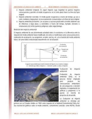 UNIVERSIDAD LOS ÁNGELES DE CHIMBOTE 7 MEDIO AMBIENTE Y DESARROLLO SOSTENIBLE
MBLGO. JOSE LUIS GUTIERREZ APONTE MBLGO. LUIS ALBERTO SANCHEZ ANGULO
2. Impacto ambiental temporal: Es aquel impacto cuya magnitud no genera mayores
consecuencias y permite al medio recuperarse en el corto plazo hacia su línea de base
original.
3. Impacto ambiental reversible: El medio puede recuperarse a través del tiempo, ya sea a
corto, mediano o largo plazo, no necesariamente restaurándose a la línea de base original.
4. Impacto ambiental persistente: Las acciones o sucesos practicados al medio ambiente son
de influencia a largo plazo, y extensibles a través del tiempo. Ejemplo: Derrame o
emanaciones de ciertos químicos peligrosos sobre algún biotopo.
Medición del impacto ambiental
El impacto ambiental de una determinada actividad sobre el ecosistema es la diferencia entre la
situación del medio ambiente futuro modificado, tal como se manifestará como consecuencia de la
realización de un proyecto, sus programas, un plan, una ley, etc. y la si tuación del medio ambiente
futuro, tal como había evolucionado naturalmente sin tal actuación.
Esquema representativo para medir el tamaño del impacto en un sistema ecológico
(ti = momento que indica el impacto, tf = momento cuando se evalúa el impacto)
Evaluación de impacto
ambiental
Evaluación de impacto
ambiental (EIA), es el
proceso formal empleado
para predecir las
consecuencias ambientales
de una propuesta o decisión
legislativa, la implantación de
políticas y programas o la
puesta en marcha de
proyectos de desarrollo.
La Evaluación de impacto
ambiental se introdujo por
primera vez en Estados Unidos en 1969 como requisito de la National Environmental Policy Act
(ley nacional de políticas sobre el medio ambiente, comúnmente conocida como NEPA). Desde
Calidadambiental
ti tf
Evolución
con actuación
Tamaño del
impacto
Evolución
sin actuación
 