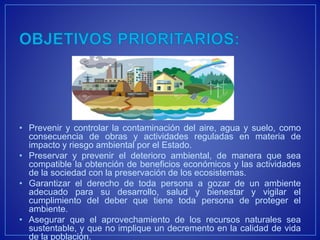 • Prevenir y controlar la contaminación del aire, agua y suelo, como
consecuencia de obras y actividades reguladas en materia de
impacto y riesgo ambiental por el Estado.
• Preservar y prevenir el deterioro ambiental, de manera que sea
compatible la obtención de beneficios económicos y las actividades
de la sociedad con la preservación de los ecosistemas.
• Garantizar el derecho de toda persona a gozar de un ambiente
adecuado para su desarrollo, salud y bienestar y vigilar el
cumplimiento del deber que tiene toda persona de proteger el
ambiente.
• Asegurar que el aprovechamiento de los recursos naturales sea
sustentable, y que no implique un decremento en la calidad de vida
de la población.
 