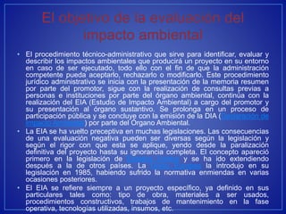 • El procedimiento técnico-administrativo que sirve para identificar, evaluar y
describir los impactos ambientales que producirá un proyecto en su entorno
en caso de ser ejecutado, todo ello con el fin de que la administración
competente pueda aceptarlo, rechazarlo o modificarlo. Este procedimiento
jurídico administrativo se inicia con la presentación de la memoria resumen
por parte del promotor, sigue con la realización de consultas previas a
personas e instituciones por parte del órgano ambiental, continúa con la
realización del EIA (Estudio de Impacto Ambiental) a cargo del promotor y
su presentación al órgano sustantivo. Se prolonga en un proceso de
participación pública y se concluye con la emisión de la DIA (Declaración de
Impacto Ambiental) por parte del Órgano Ambiental.
• La EIA se ha vuelto preceptiva en muchas legislaciones. Las consecuencias
de una evaluación negativa pueden ser diversas según la legislación y
según el rigor con que esta se aplique, yendo desde la paralización
definitiva del proyecto hasta su ignorancia completa. El concepto apareció
primero en la legislación de Estados Unidos y se ha ido extendiendo
después a la de otros países. La Unión Europea la introdujo en su
legislación en 1985, habiendo sufrido la normativa enmiendas en varias
ocasiones posteriores.
• El EIA se refiere siempre a un proyecto específico, ya definido en sus
particulares tales como: tipo de obra, materiales a ser usados,
procedimientos constructivos, trabajos de mantenimiento en la fase
operativa, tecnologías utilizadas, insumos, etc.
 