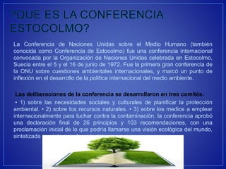 La Conferencia de Naciones Unidas sobre el Medio Humano (también
conocida como Conferencia de Estocolmo) fue una conferencia internacional
convocada por la Organización de Naciones Unidas celebrada en Estocolmo,
Suecia entre el 5 y el 16 de junio de 1972. Fue la primera gran conferencia de
la ONU sobre cuestiones ambientales internacionales, y marcó un punto de
inflexión en el desarrollo de la política internacional del medio ambiente.
Las deliberaciones de la conferencia se desarrollaron en tres comités:
• 1) sobre las necesidades sociales y culturales de planificar la protección
ambiental. • 2) sobre los recursos naturales. • 3) sobre los medios a emplear
internacionalmente para luchar contra la contaminación. la conferencia aprobó
una declaración final de 26 principios y 103 recomendaciones, con una
proclamación inicial de lo que podría llamarse una visión ecológica del mundo,
sintetizada en siete grandes principios
 