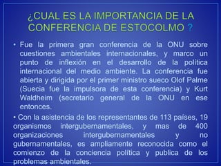 • Fue la primera gran conferencia de la ONU sobre
cuestiones ambientales internacionales, y marco un
punto de inflexión en el desarrollo de la política
internacional del medio ambiente. La conferencia fue
abierta y dirigida por el primer ministro sueco Olof Palme
(Suecia fue la impulsora de esta conferencia) y Kurt
Waldheim (secretario general de la ONU en ese
entonces.
• Con la asistencia de los representantes de 113 países, 19
organismos intergubernamentales, y mas de 400
organizaciones intergubernamentales y no
gubernamentales, es ampliamente reconocida como el
comienzo de la conciencia política y publica de los
problemas ambientales.
 