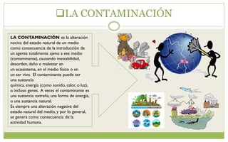 LA CONTAMINACIÓN
LA CONTAMINACIÓN es la alteración
nociva del estado natural de un medio
como consecuencia de la introducción de
un agente totalmente ajeno a ese medio
(contaminante), causando inestabilidad,
desorden, daño o malestar en
un ecosistema, en el medio físico o en
un ser vivo. El contaminante puede ser
una sustancia
química, energía (como sonido, calor, o luz),
o incluso genes. A veces el contaminante es
una sustancia extraña, una forma de energía,
o una sustancia natural.
Es siempre una alteración negativa del
estado natural del medio, y por lo general,
se genera como consecuencia de la
actividad humana.
 