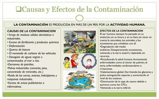 Causas y Efectos de la Contaminación
LA CONTAMINACIÓN ES PRODUCIDA EN MÁS DE UN 90% POR LA ACTIVIDAD HUMANA.
CAUSAS DE LA CONTAMINACION
• Arrojo de residuos sólidos domésticos e
industriales.
• Exceso de fertilizante y productos químicos
• Deforestación
• Quema de basura
• El monóxido de carbono de los vehículos
• Desagües de aguas negras o
contaminadas al mar o ríos.
•Derrames de petróleo.
•Polvos industriales (cemento, yeso,
concentrado de minerales, etc.)
•Ruido de los carros, aviones, helicópteros y
máquinas industriales.
•Exceso de avisos publicitarios e
informativos.
EFECTOS DE LA CONTAMINACION
El ser humano siempre ha pensado en su
evolución,en su futuro y en su bien; sin tener en
cuenta la naturaleza, los animales y los
ecosistemas que cohabitan con él.
•Degradación del medio
ambiente.Desapareciendo ecosistemas,
volviendo a la tierra estéril y dejándola sin
recursos.
•Perjudicando la salud humana.Aumentando
enfermedades como el cáncer de pulmón, el
asma, enfermedades cardiovasculares o
irritaciones.
•Calentamiento global. Derritiendo los glaciares y
polos,extinguiendo especies y aumentando el
nivel de los océanos.
•Disminución de la capa de ozono debido a
químicos como los CFCs.
•Volviendo a la tierra infértil.
 