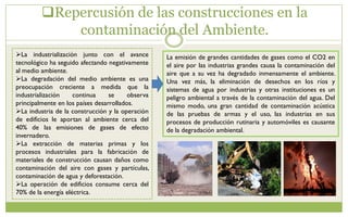 Repercusión de las construcciones en la
contaminación del Ambiente.
La industrialización junto con el avance
tecnológico ha seguido afectando negativamente
al medio ambiente.
La degradación del medio ambiente es una
preocupación creciente a medida que la
industrialización continua se observa
principalmente en los países desarrollados.
La industria de la construcción y la operación
de edificios le aportan al ambiente cerca del
40% de las emisiones de gases de efecto
invernadero.
La extracción de materias primas y los
procesos industriales para la fabricación de
materiales de construcción causan daños como
contaminación del aire con gases y partículas,
contaminación de agua y deforestación.
La operación de edificios consume cerca del
70% de la energía eléctrica.
La emisión de grandes cantidades de gases como el CO2 en
el aire por las industrias grandes causa la contaminación del
aire que a su vez ha degradado inmensamente el ambiente.
Una vez más, la eliminación de desechos en los ríos y
sistemas de agua por industrias y otras instituciones es un
peligro ambiental a través de la contaminación del agua. Del
mismo modo, una gran cantidad de contaminación acústica
de las pruebas de armas y el uso, las industrias en sus
procesos de producción rutinaria y automóviles es causante
de la degradación ambiental.
 