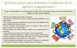  Cómo actuar para defender el ambiente de los
agentes contaminantes
Cuidar el medioambiente no requiere grandes acciones, cada uno, aportando nuestro granito de arena podemos
colaborar a cuidar el medio ambiente.
Recicla, usa productos que puedan reutilizarse.
Aprovechar al máximo la luz natural y apagar las luces artificiales si no se
están usando.
Evita dejar los aparatos enchufados, los aparatos que están apagados pero
siguen enchufados consumen energía.
Cerrar los grifos correctamente. Cuando no utilices el agua, cierra el
grifo y controla que no existan fugas.
Planta árboles. Los árboles producen oxígeno y son esenciales para la
naturaleza.
 Usar productos naturales sobre las plantas en vez de pesticidas.
Emplea el transporte público. Los viajes en coche suponen la mitad de las
emisiones totales de CO2. Utiliza alternativas como el trasporte público,
el coche compartido, el coche eléctrico o la bicicleta.
Generar proyectos sostenibles que prioricen el reciclaje, la reutilización
de materiales y el ahorro de agua y energía, entre otros aspectos.
 