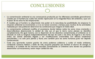 CONCLUSIONES
 La contaminación ambiental es una consecuencia producida por las diferentes actividades generalmente
creadas por el hombre; las cuales han tenido repercusión en la integridad física del ambiente y que con
el pasar de los años ha ido empeorando.
 A medida que el hombre va adquiriendo más poder en la naturaleza; las posibilidades de empeorar la
situación ambiental se incrementan y si no se toman acciones a tiempo; pues muchas de las actividades
realizadas por esta población deterioran las condiciones que integran el medio ideal.
 La contaminación ambiental modifica el ecosistema donde habitan todos los seres vivos; creciendo y
desarrollándose deteriorando la calidad de vida con el que la tierra como planeta se identifica
completamente. De igual manera, con la dispersión de los desechos contaminantes, el ambiente se ve
afectado en toda su longitud, independientemente del tipo de suelo o de clima, de hogares o de mares;
todos van siendo alterados llegado a ser modificaciones irreversibles con efectos totalmente
perjudiciales y no solo para plantas y fauna, sino también para los seres humanos; pues van dejando
consecuencias.
 Cada uno, aportando nuestro granito de arena podemos colaborar a cuidar el medio ambiente,
cambiando nuestros hábitos y estilo de vida, acciones pequeñas que facilitan el ahorro de energía, el
reciclaje y el cuidado de los recursos naturales. Garantizando un ambiente sano donde nos podamos
desenvolver correctamente y tener mejor calidad de vida.
 