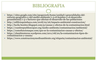 BIBLIOGRAFIA
 https://sites.google.com/site/epogeoweb/home/unidad-i-generalidades-del-
entorno-geografico-y-del-medio-ambiente/1-3-el-hombre-y-el-desarrollo-
geoambiental/1-3-1-factores-que-afectan-el-desarrollo-de-las-poblaciones
 http://edificioquimbaya.com/2018/02/26/impacto-ambiental-construccion/
 http://lucila-benites.blogspot.com/p/causas-y-efectos-de-la-contaminacion.html
 https://cumbrepuebloscop20.org/medio-ambiente/contaminacion/ambiental/
 https://comofuncionaque.com/que-es-la-contaminacion-causas-y-efectos/
 https://elambienteron.wordpress.com/2011/08/20/la-contaminacion-tipos-de-
contaminacion-y-causas/
 https://www.construccionymedioambiente.org/etiqueta/contaminacion-ambiental/
 