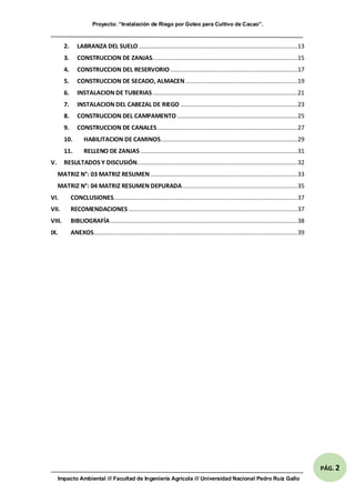 Proyecto: “Instalación de Riego por Goteo para Cultivo de Cacao”.
Impacto Ambiental /// Facultad de Ingeniería Agrícola /// Universidad Nacional Pedro Ruíz Gallo
PÁG. 2
2. LABRANZA DEL SUELO ...............................................................................................13
3. CONSTRUCCION DE ZANJAS.......................................................................................15
4. CONSTRUCCION DEL RESERVORIO ............................................................................17
5. CONSTRUCCION DE SECADO, ALMACEN...................................................................19
6. INSTALACION DE TUBERIAS.......................................................................................21
7. INSTALACION DEL CABEZAL DE RIEGO ......................................................................23
8. CONSTRUCCION DEL CAMPAMENTO ........................................................................25
9. CONSTRUCCION DE CANALES....................................................................................27
10. HABILITACION DE CAMINOS..................................................................................29
11. RELLENO DE ZANJAS..............................................................................................31
V. RESULTADOS Y DISCUSIÓN................................................................................................32
MATRIZ N°: 03 MATRIZ RESUMEN........................................................................................33
MATRIZ N°: 04 MATRIZ RESUMEN DEPURADA.....................................................................35
VI. CONCLUSIONES..............................................................................................................37
VII. RECOMENDACIONES .....................................................................................................37
VIII. BIBLIOGRAFÍA................................................................................................................38
IX. ANEXOS..........................................................................................................................39
 