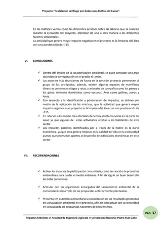 Proyecto: “Instalación de Riego por Goteo para Cultivo de Cacao”.
Impacto Ambiental /// Facultad de Ingeniería Agrícola /// Universidad Nacional Pedro Ruíz Gallo
PÁG. 37
En las matrices vemos como las diferentes acciones sobre las labores que se realicen
durante la ejecución del proyecto, afectaran de una u otra manera a los diferentes
factores ambientales.
La actividad que genera mayor impacto negativo en el proyecto es la limpieza del área
con una ponderación de -115.
VI. CONCLUSIONES
 Dentro del ámbito de la caracterización ambiental, se pudo constatar una gran
abundancia de vegetación en el predio el Limón.
 Las especies más abundantes de fauna en la zona del proyecto pertenecen al
grupo de los artrópodos, además, existen algunas especies de mamíferos
silvestres como murciélagos y ratas, y animales de compañía como los perros y
los gatos. Animales domésticos como vacunos. Aves como gallinas, pavos y
loros.
 Con respecto a la identificación y ponderación de impactos, se obtuvo por
medio de la aplicación de las matrices, que la actividad que genera mayor
impacto negativo en el proyecto es la limpieza del área con una ponderación de
-115.
 En relación a los medio más afectados tenemos al sistema social en la parte de
salud ya que algunas de estas actividades afectan a los habitantes de este
sector.
 Los impactos positivos identificados por a través de la matriz es la parte
económica. ya que esta genera mejoras en la calidad de vida en la comunidad
puesto que promueve aportes al desarrollo de actividades económicas en este
sector.
VII. RECOMENDACIONES
 Activarlosespaciosdeparticipación comunitaria,como lacreación deproyectos
ambientales para cuidar el medio ambiente. A fin de lograr un buen desarrollo
de dicha comunidad.
 Articular con los organismos encargados del saneamiento ambiental de la
comunidad el desarrollo de las propuestas anteriormente planteadas.
 Presentar en asamblea comunitaria la socialización de los resultados generados
de la evaluación ambiental en el proyecto, a fin de interactuar con la comunidad
en la búsqueda de propuestas nacientes de ellos mismos.
 