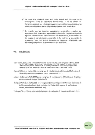 Proyecto: “Instalación de Riego por Goteo para Cultivo de Cacao”.
Impacto Ambiental /// Facultad de Ingeniería Agrícola /// Universidad Nacional Pedro Ruíz Gallo
PÁG. 38
 La Universidad Nacional Pedro Ruíz Gallo deberá abrir los espacios de
investigación como el laboratorio Fisicoquímico, a fin de utilizar las
herramientas con la que este dispone y generar un análisis más detallado de las
muestras recolectadas por los grupos investigadores de la Universidad.
 En relación con las siguientes evaluaciones ambientales a realizar por
estudiantes de la Universidad Nacional Pedro Ruíz Gallo, Facultad de Ingeniería
Agrícola, será necesaria la total interacción con la comunidad,especialmente en
las etapas de caracterización, desarrollo de las matrices y generación de
propuestas, pues los actores comunitarios, brindaran información más
detallada y completa de las problemáticas que los afectan.
VIII. BIBLIOGRAFÍA
Clara Carillo, Deisy Ávila, Emerson Hernández, Gustavo Sivila, Julián Grajales. Febrero, 2010.
“EVALUACIÓN SOCIO AMBIENTAL DE LA COMUNIDAD CHACAITO, PARROQUIA LA
SABANITA, MUNICIPIO HERES, CIUDAD BOLÍVAR, ESTADO BOLÍVAR”. (s.f.).
Figuera William, en el año 2006, con un grupo de estudiantes de la Universidad Bolivariana de
Venezuela, realizaron una Evaluación Socio Ambiental . (s.f.).
Miravet Bárbara, en el año 2007, junto a un grupo de investigadores del Instituto de Geofísica y
Astronomía de la Habana (Cuba). (s.f.).
Rodríguez Rafael, en el año 2000, en su cargo de Oficial de Programa de Recursos Naturales, de
la Oficina Regional para América Latina y el Caribe del Programa de las Naciones
Unidas para el Medio Ambiente. (s.f.).
V. Conesa Fdes. – Vitora, guía metodológica para la evaluación de impacto ambiental. . (s.f.).
 