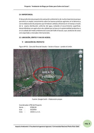 Proyecto: “Instalación de Riego por Goteo para Cultivo de Cacao”.
Impacto Ambiental /// Facultad de Ingeniería Agrícola /// Universidad Nacional Pedro Ruíz Gallo
PÁG. 5
2.4 IMPORTANCIA.
El desarrollo deesteproyecto de evaluación ambiental es de mucha importancia porque
permitirá un amplio conocimiento sobre las buenas prácticas agrícolas en la labranza y
con la elaboración de proyectos que brindaran calidad y eficiencia en el manejo a través
de la exacta distribución uniforme del agua, evitando el escurrimiento superficial,
desarrollándose una agricultura de calidad que se basa en la potencialidad productiva y
en el cuidado del medio ambiente de la zona del Valle el Sausal, cuyo producto de cacao
será exportado a mercados internacionales.
2.5 UBICACIÓN, LÍMITES Y VIAS DE ACSESO.
 UBICACIÓN DEL PROYECTO
Figura Nº 01 - Zona del Área de Estudio – Sector el Sauce – predio el Limón.
Fuente: Google Earth – Elaboración propia
Coordenadas UTM del Proyecto
Norte : 0708139
Este : 9323954
Cota : 1018 m.s.n.m.
AREA DE
ESTUDIO
 