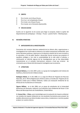 Proyecto: “Instalación de Riego por Goteo para Cultivo de Cacao”.
Impacto Ambiental /// Facultad de Ingeniería Agrícola /// Universidad Nacional Pedro Ruíz Gallo
PÁG. 6
 LÍMITES
Por el norte: con la Pauca Pucara.
Por el sur: con la Quebrada el Sauce.
Por el este: con el Sauce Pucara.
Por el oeste: con el Convento Querecotillo.
 VÍAS DE ACCESO
Cuenta con la siguiente vía de acceso para llegar al proyecto, desde la capital del
Departamento de Lambayeque – Chiclayo – Pucara – puente Techin – Moshoqueque.
III. REVISIÓN LITERATURA
 ANTECEDENTES DE LA INVESTIGACIÓN
Conscientes del creciente deterioro ambiental de los últimos años, organizaciones e
investigadores han confirmado la relevancia de realizar evaluaciones ambientales para
tomar decisiones positivas y oportunas en la dinámica relación de los seres humanos y
la naturaleza, a fin de poder diseñar y desarrollar futuras acciones que propicien el
equilibrio ecológico y con éste la sustentabilidad de la vida sobre el planeta, a
continuación se referirán algunas de las investigaciones que se han desarrollado
recientemente en el contexto internacional, nacional y local que sirvieron de
orientación para el desarrollo del proyecto investigativo que se presenta.
 LITERATURA
Miravet Bárbara, en el año 2007, junto a un grupo de investigadores del Instituto de
Geofísica y Astronomía de la Habana (Cuba).
Rodríguez Rafael, en el año 2000, en su cargo de Oficial de Programa de Recursos
Naturales, de la Oficina Regional para América Latina y el Caribe del Programa de las
Naciones Unidas para el Medio Ambiente, realizó una Evaluación Ambiental de los
Efectos de las Inundaciones en Venezuela.
Figuera William, en el año 2006, con un grupo de estudiantes de la Universidad
Bolivariana de Venezuela, realizaron una Evaluación Socio Ambiental del Sector 12 de
Marzo del Municipio Heres de Ciudad Bolívar, Estado Bolívar.
V. Conesa Fdes. – Vitora, guía metodológica para la evaluación de impacto ambiental.
Los estudios de impacto ambiental son una excelente herramienta para prevenir las
posibles alteraciones que determinadas nuevas obras, instalaciones o servicios puedan
producir en nuestro entorno.
 