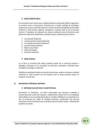 Proyecto: “Instalación de Riego por Goteo para Cultivo de Cacao”.
Impacto Ambiental /// Facultad de Ingeniería Agrícola /// Universidad Nacional Pedro Ruíz Gallo
PÁG. 7
 BASES CONCEPTUALES
En la Conferencia de Río de Janeiro, Medio Ambiente y Desarrollo (1992), la agenda 21,
se presenta como un documento contentivo de un amplio catálogo de estrategias,
programasy acciones orientado adetener e invertir losefecto dedegradación del medio
ambiente a nivel mundial, regional, subregional y nacional; para lo cual el principio
número 17 establece las evaluación de impacto ambiental como instrumento, para
determinar afecciones ambientales y posibles acciones mitigantes de las mismas.
 La Evaluación Ambiental
 La Evaluación de Impacto Ambiental
 Los Estudios de Impacto Ambiental
 Caracterización Ambiental
 Matriz Causa Efecto
 Matriz de Leopold
 Educación Ambiental
 BASES LEGALES
En el Perú, el ministerio del medio ambiente dentro de su estructura política e
ideológica, enfocada en los conceptos de desarrollo sustentable, contempla leyes
enfocadas en proteger el ambiente.
Posibilita la capacidad deutilizar y crearherramientasque ayuden a mantener la calidad
ambiental en sobre posición con los proyectos que se tenga pensado realizar en
cualquier zona del país.
IV. MATERIALES Y MÉTODOS: MATRICES
 MÉTODOS CUALITATIVOS Y CUANTITATIVOS.
Consistente en interpretar los datos recolectados para describir cualidades y
características del predio del proyecto, estableciendo relación entre las actividades
desarrolladas en la comunidad expresadas en variables alfabéticas y la magnitud en la
que se presentan por medio de variables numéricas, combinación que permite
interpretar el nivel de afección que se produce sobre el sistema medio - ambiental del
proyecto en estudio.
 