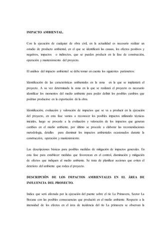 IMPACTO AMBIENTAL.
Con la ejecución de cualquier de obra civil, en la actualidad es necesario realizar un
estudio de producto ambiental, en el que se identificará las causas, los efectos positivos y
negativos, impactos o indirectos, que se pueden producir en la fase de construcción,
operación y mantenimiento del proyecto.
El análisis del impacto ambiental se debe tomar en cuenta los siguientes parámetros:
Identificación de las características ambientales en la zona en la que se implantará el
proyecto. A su vez determinada la zona en la que se realizará el proyecto es necesario
identificar los momentos del medio ambiente para poder definir los posibles cambios que
podrían producirse en la exportación de la obra.
Identificación, evaluación y valoración de impactos que se va a producir en la ejecución
del proyecto, en esta fase vamos a reconocer los posibles impactos utilizando técnicas
iniciales, luego se procede a la evaluación y valoración de los impactos que generan
cambios en el medio ambiente, por último se procede a elaborar las recomendaciones
metodología, detalles para disminuir los impactos ambientales ocasionados durante la
construcción, operación y mantenimiento.
Las descripciones básicas para posibles medidas de mitigación de impactos generales. En
esta fase para establecer medidas que favorezcan en el control, disminución y mitigación
de efectos que indiquen al medio ambiente. Se trata de planificar acciones que eviten el
deterioro del ambiente que rodea el proyecto.
DESCRIPCIÓN DE LOS IMPACTOS AMBIENTALES EN EL ÁREA DE
INFLUENCIA DEL PROYECTO.
Indica que será afectada por la ejecución del puente sobre el río La Primavera, Sector La
Bocana con las posibles consecuencias que producirá en el medio ambiente. Respecto a la
intensidad de los efectos en el área de incidencia del río La primavera se observan la
 