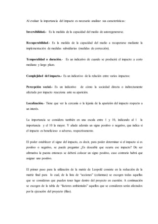Al evaluar la importancia del impacto es necesario analizar sus características:
Inversibilidad.- Es la medida de la capacidad del medio de autoregenerarse.
Recuperabilidad.- Es la medida de la capacidad del medio a recuperarse mediante la
implementación de medidas subsidiarias (medidas de corrección).
Temporalidad o duración.- Es un indicativo de cuando se producirá el impacto: a corto
mediano y largo plazo.
Complejidad del impacto.- Es un indicativo de la relación entre varios impactos:
Percepción social.- Es un indicativo de cómo la sociedad directa o indirectamente
afectada por impacto reacciona ante su aparición.
Localización.- Tiene que ver la cercanía o la lejanía de la aparición del impacto respecto a
un interés.
La importancia se considera también en una escala entre 1 y 10, indicando al 1 la
importancia y el 10 la mayor. Y añade además un signo positivo o negativo, que indica si
el impacto es beneficioso o adverso, respectivamente.
El poder establecer el signo del impacto, es decir, para poder determinar si el impacto si es
positivo o negativo, se puede preguntar ¿Es deseable que ocurra ese impacto? De ser
afirmativa la puesta entonces se deberá colocar un signo positivo, caso contrario habrá que
asignar uno positivo.
El primer paso para la utilización de la matriz de Leopold consiste en la reducción de la
matriz final para lo cual, de la lista de “acciones” (columnas) se escogen todas aquellas
que se consideran que pueden tener lugar dentro del proyecto en cuestión. A continuación
se escogen de la tabla de “factores ambientales” aquellos que se consideren serán afectados
por la ejecución del proyecto (filas).
 