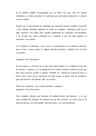 En la cuadrilla (celdilla) correspondiente una vez hecho esto para todos los factores
ambientales, se tendrán marcadas las cuadrículas que representen interacciones (o efectos)
a tener en cuenta.
Después que se han marcado las cuadrículas que representan impactos posibles, se procede
a una evaluación individual asignando los valores de magnitud e importancia, junto con el
signo respectivo. Una gráfica para visualizar rápidamente las cuadrículas correspondientes
a las acciones que causan detrimento en el ambiente, a más del signo negativo, es
encerrarlas en un artículo.
Se ha llenado las cuadrículas, o que resta es la interpretación de los números colocados,
para lo cual, a manera general se sugieren afectadas (positivas y negativas) por la acción
en particular.
Agregación de las afectaciones.
De esta manera se observará que acción causó mayor impacto en el ambiente de qué tipo
fue (positivo o negativo). Con la agregación de los efectos causados resaltará la acción que
tiene mayor proyecto positivo o negativo. Pudiendo así ordenar las acciones de mayor a
menor efecto nocivo que la representen. De igual manera se puede tomar las estadísticas
para cada elemento del ambiente (filas de la matriz).
Número de condiciones que lo afectan (positivas y negativas)
Agregación de las afectaciones.
Estos resultados indicarán qué elementos del ambiente fueron más afectados y de qué
forma resultarán los elementos del ambiente que han sido afectados y la forma cómo se ha
dado este proceso, así como aquellos más favorecidos y los más perjudicados.
 