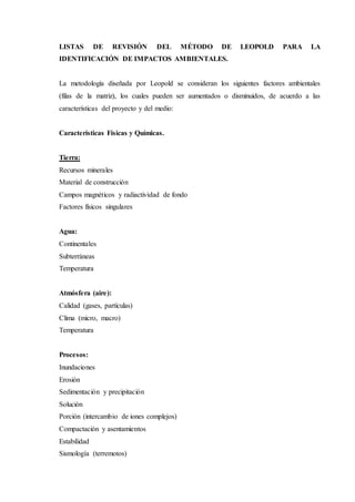 LISTAS DE REVISIÓN DEL MÉTODO DE LEOPOLD PARA LA
IDENTIFICACIÓN DE IMPACTOS AMBIENTALES.
La metodología diseñada por Leopold se consideran los siguientes factores ambientales
(filas de la matriz), los cuales pueden ser aumentados o disminuidos, de acuerdo a las
características del proyecto y del medio:
Características Físicas y Químicas.
Tierra:
Recursos minerales
Material de construcción
Campos magnéticos y radiactividad de fondo
Factores físicos singulares
Agua:
Continentales
Subterráneas
Temperatura
Atmósfera (aire):
Calidad (gases, partículas)
Clima (micro, macro)
Temperatura
Procesos:
Inundaciones
Erosión
Sedimentación y precipitación
Solución
Porción (intercambio de iones complejos)
Compactación y asentamientos
Estabilidad
Sismología (terremotos)
 