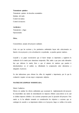 Tratamiento químico:
Tratamiento químico de desechos acumulados
Química del suelo
Control de maleza
Control de insectos
Accidentes:
Tratamientos y fugas
Operacionales
Otros.
Características propias del proyecto analizado.
Cada vez que las acciones y los parámetros ambientales hayan sido seleccionados en
función de un proyecto y de su localización en particular, se pueden generar matrices.
Leopold y su grupo reconocieron que el factor tiempo es importante y sugirieron la
realización de la matriz para situaciones temporales. Ello, unido a que para cada alternativa
hay que elaborar la matriz, lleva a que el número de matrices que pueden ir
introduciéndose en el análisis es, dificultando la comparación entre alternativas y
alargando el proceso.
Se dan indicaciones para obtener las cifras de magnitud e importancia, por lo que la
evaluación requiere así una mayor componente subjetiva.
MATRIZ DE LEOPOLD MODIFICADA.
Matriz Cualitativa:
Efectos de analizar los efectos ambientales que ocasionará la implementación del proyecto
ha desarrollado una matriz de determinación de impactos (Matriz causa-efecto) en la cual
se definen impactos debidos a las acciones propuestas para la ejecución del proyecto. Esta
matriz se la ha utilizado tomando en consideración los objetivos o acciones que se
catalogan de acuerdo a su importancia relativa en el proyecto, luego se verifica si la acción
 
