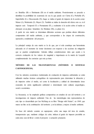 es: Benéfica (B) o Detrimente (D) en el medio ambiente. Posteriormente se procede a
identificar la posibilidad de ocurrencia de esa la que puede ser: Cierta (C), Probable (P),
Improbable (I) o Desconocida (N); luego se indica el grado de impacto de la acción como:
Menor (1), Moderada (2), Mayor (3). También se indica la duración del efecto esto es, si el
impacto será Temporal (T) o Permanente (P), y realmente si la acción sobre el medio se
efectuará en un plazo Inmediato (I), Mediano (M), o a plazo (L).
A partir de esta matriz se determinan diferentes acciones que podrían alterar diferentes
componentes del medio ambiente, y que correspondan a las etapas de construcción,
operación y rendimiento del proyecto.
La principal ventaja de esta matriz es la de que, por sí sola constituye una herramienta
adecuada en el momento de tomar decisiones con respecto a las acciones de mitigación
que se pueden complementar. Además influye consideraciones tales que ayuda a la
correcta evaluación de los valores de magnitud e importancia en la matriz de Leopold
complementando las carencias que esta ya tiene.
MÉTODO DE LAS TRANSPARENCIAS (MÉTODOS O SISTEMAS
CARTOGRÁFICOS).
Con los métodos económicos tradicionales de evaluación de impactos ambientales se están
utilizando muchas técnicas cartográficas de representación para determinar la ubicación y
de impactos sobre el medio, así como la localización y calidad de determinadas áreas
esenciales de cierta significación ambiental o determinado valor cultural, arqueológico,
social o económico.
La frecuencia, se ha empleado gráficas comparativas en estudios de uso del territorio y en
investigaciones de impacto ambiental. Una de las metodologías más representativas de
este tipo es desarrollada por Ian McHang en su libro “Design with Nature”, en 1969, que
marco un hito en la combinación del territorio y en la defensa y mejora el medio ambiente.
En base del método consiste en superponer, sobre una mapa del área de estudio,
transparencias que, mediante códigos de color, indican el grado de impacto previsible en
cada zona caso de llevar a todo el proyecto o actuación propuesto.
 