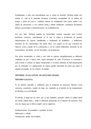 Paralelamente a todo este procedimiento que se acaba de describir, McHarg realiza otro
trabajo al cual se lo denomina inventario económico, acompañado de un análisis del
paisaje, a partir del cual se estableen criterios de visualización. Estos datos, unidos a los
mapas de adecuación y a los criterios forma y diseño establecido, constituyen documentos
idóneos que permiten la instrumentación de su planificación.
Por otro lado, McHarg también ha desarrollado técnicas especiales para resolver
problemas concretos, especialmente en lo que se refiere a localización de grandes
infraestructuras de soporte, identificando y clasificando las facilidades y limitaciones
derivadas de las características del medio físico. Los puntos en los que concurran los
mayores costos sociales de la construcción, y en los existan limitaciones derivadas de las
características del medio, son los favorables a la localización.
Este factor inventariado se valora y este valor se expresa cartográficamente en diferentes
cualidades de gris: a mayor valor, mayor intensidad de color. El proceso es secuencial y
cada esencia se traduce en mapas transparentes o en datos ordenado de fácil interpretación
por un ordenador. La superposición de mapas permite determinar las zonas que mejor se
adaptan al conjunto de los criterios de partida.
MÉTODOS EVALUATIVOS DE SEGUNDO GRADO.
MÉTODO GALLETA.
Es un método específico y sofisticado para la evaluación de proyectos “lineales” como
carreteras, acueductos, canales de riego, etc., inspirado en el método de las transparencias
de McHarg y en el de Battelle.
El método, al igual que los otros que se han analizado, pretende valorar la calidad inicial
del medio calidad final y hallar la diferencia deduciendo así el impacto del proyecto. Para
esto, las etapas que se deben cumplir son las siguientes:
Establecimientos de postulados y premisas de base.
Elaboración y cálculo.
Visualización gráfica del resultado.
 